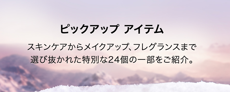 ピックアップ アイテムスキンケアからメイクアップ、フレグランスまで選び抜かれた特別な24個の一部をご紹介。